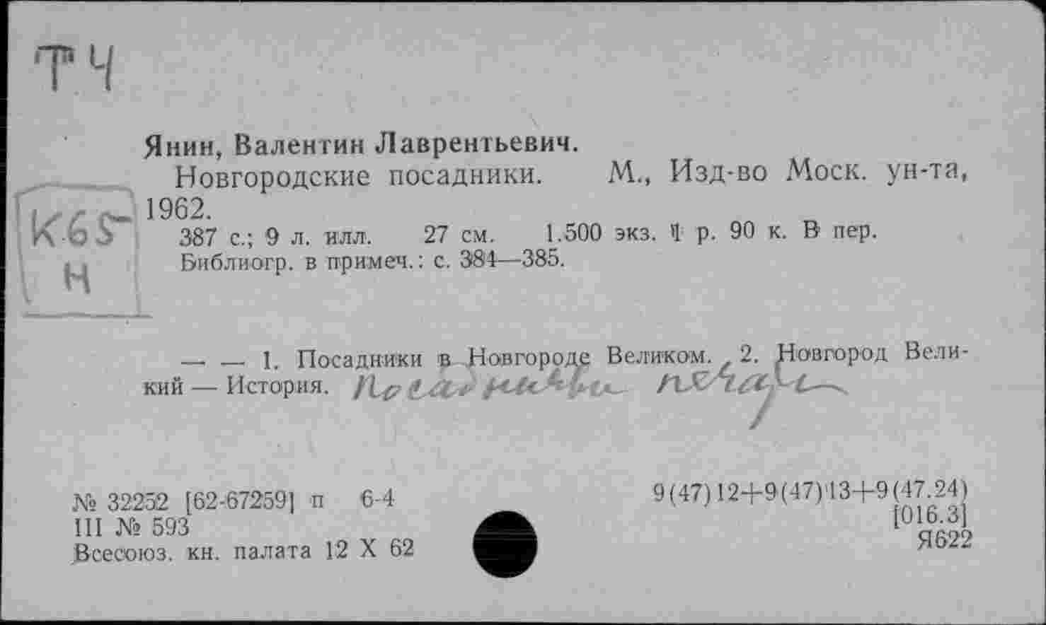 ﻿Янин, Валентин Лаврентьевич.
Новгородские посадники. М., Изд-во Моск, ун-та, ;	•„ 1962.
К	387 с.; 9 л. илл. 27 см. 1.500 экз. Ч р. 90 к. В' пер.
« . Библиогр. в примеч. : с. 384—385.
—.   1. Посадники в Новгороду Великом. 2. Новгород Вели кий — История. /1^
№ 32252 [62-67259] п 6-4
III № 593
Всесоюз. кн. палата 12 X 62
9(47)124-9(47)43+9(47.24)
Я 622